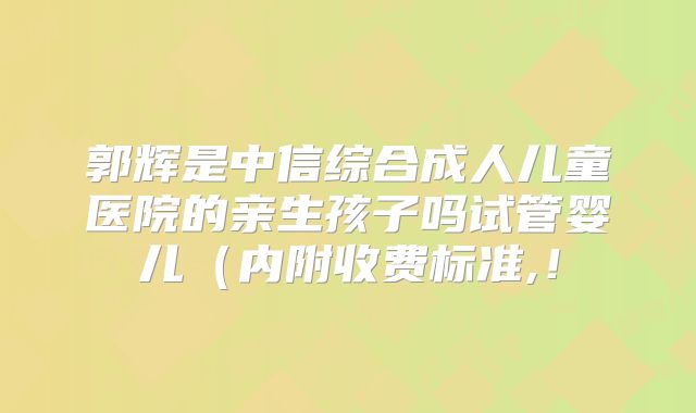 郭辉是中信综合成人儿童医院的亲生孩子吗试管婴儿（内附收费标准,！