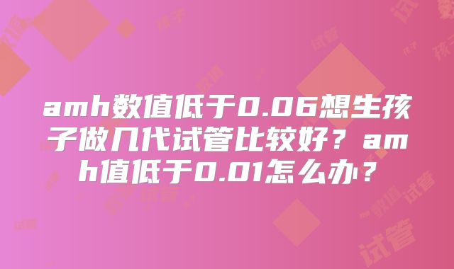 amh数值低于0.06想生孩子做几代试管比较好?amh值低于0.01怎么办?