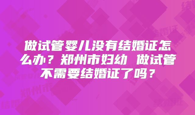 做试管婴儿没有结婚证怎么办?郑州市妇幼 做试管不需要结婚证了吗?