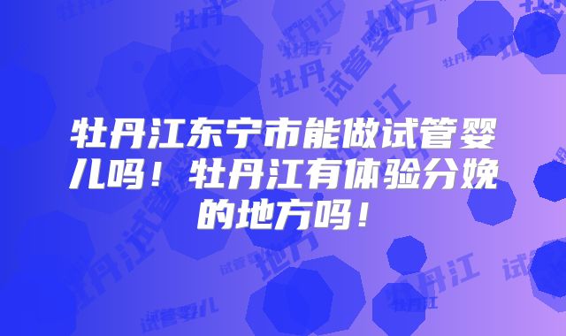 牡丹江东宁市能做试管婴儿吗!牡丹江有体验分娩的地方吗!