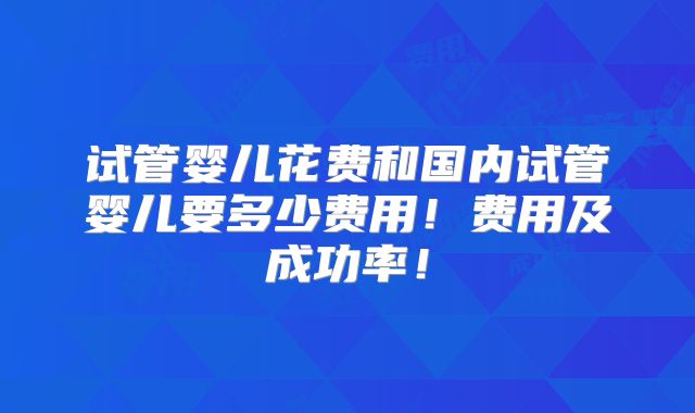 试管婴儿花费和国内试管婴儿要多少费用！费用及成功率！