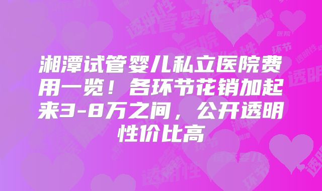湘潭试管婴儿私立医院费用一览！各环节花销加起来3-8万之间，公开透明性价比高
