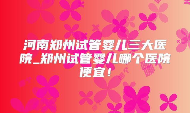 河南郑州试管婴儿三大医院_郑州试管婴儿哪个医院便宜!