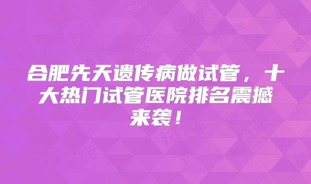 合肥先天遗传病做试管，十大热门试管医院排名震撼来袭！