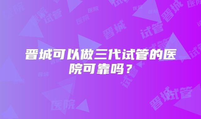 晋城可以做三代试管的医院可靠吗？