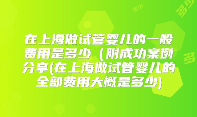 在上海做试管婴儿的一般费用是多少（附成功案例分享(在上海做试管婴儿的全部费用大概是多少)