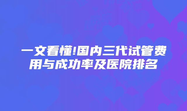 一文看懂!国内三代试管费用与成功率及医院排名