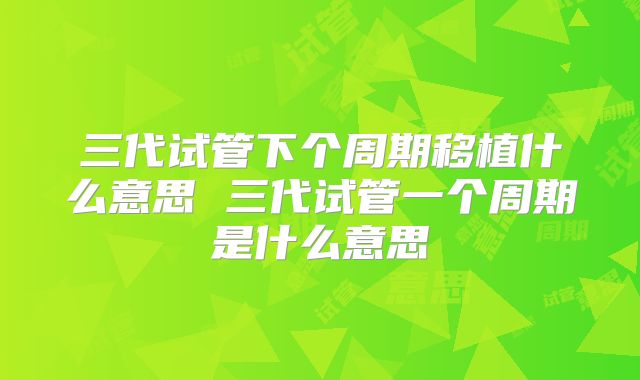 三代试管下个周期移植什么意思 三代试管一个周期是什么意思