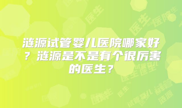 涟源试管婴儿医院哪家好？涟源是不是有个很厉害的医生？