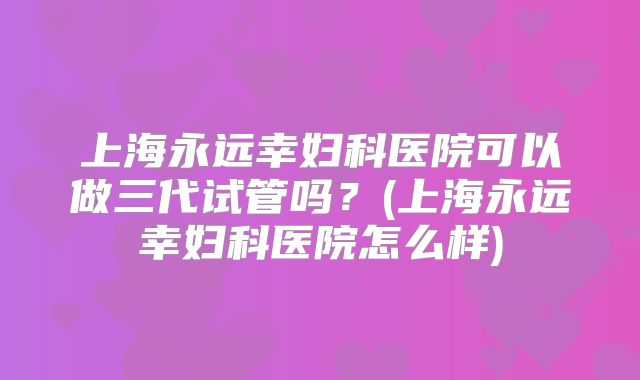 上海永远幸妇科医院可以做三代试管吗？(上海永远幸妇科医院怎么样)