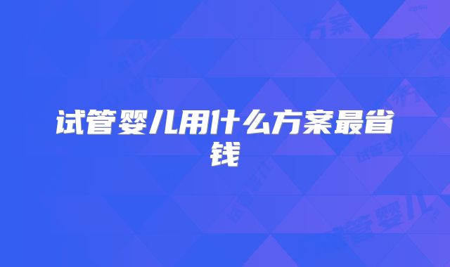 试管婴儿用什么方案最省钱