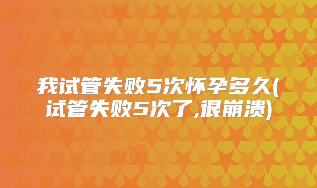 我试管失败5次怀孕多久(试管失败5次了,很崩溃)