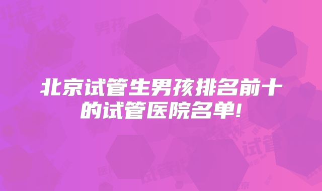 北京试管生男孩排名前十的试管医院名单!