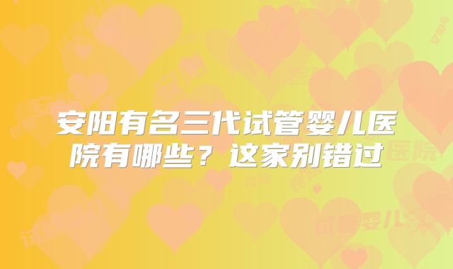 安阳有名三代试管婴儿医院有哪些？这家别错过