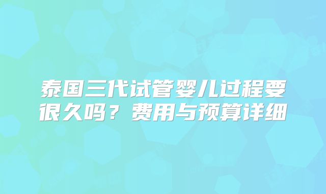 泰国三代试管婴儿过程要很久吗？费用与预算详细