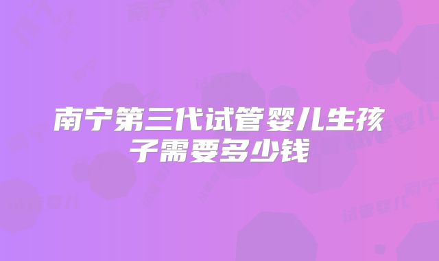 南宁第三代试管婴儿生孩子需要多少钱