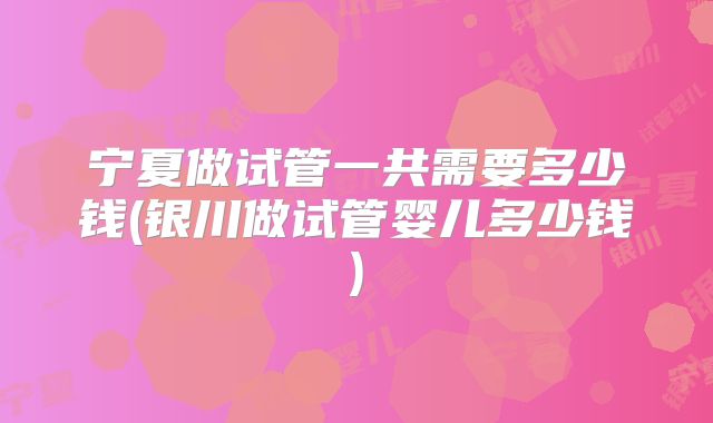 宁夏做试管一共需要多少钱(银川做试管婴儿多少钱)