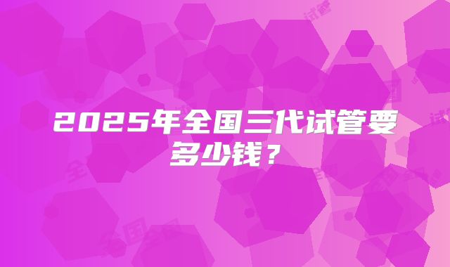 2025年全国三代试管要多少钱？