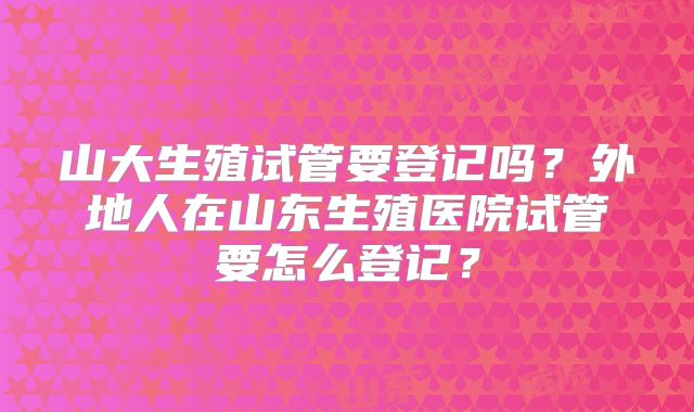 山大生殖试管要登记吗?外地人在山东生殖医院试管要怎么登记?