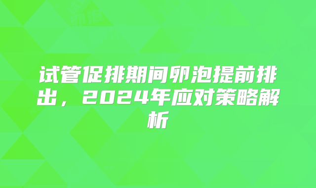 试管促排期间卵泡提前排出,2024年应对策略解析