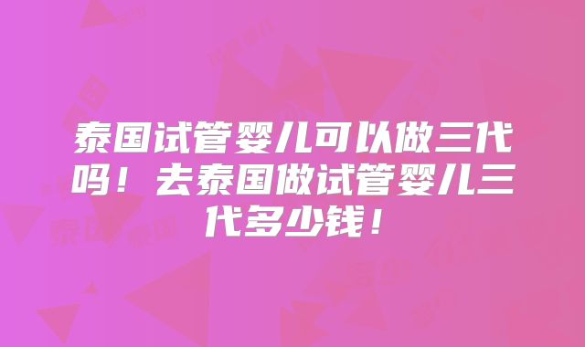 泰国试管婴儿可以做三代吗!去泰国做试管婴儿三代多少钱!