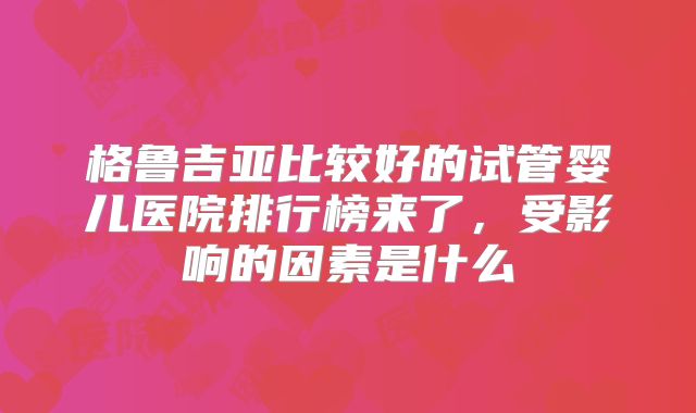 格鲁吉亚比较好的试管婴儿医院排行榜来了，受影响的因素是什么