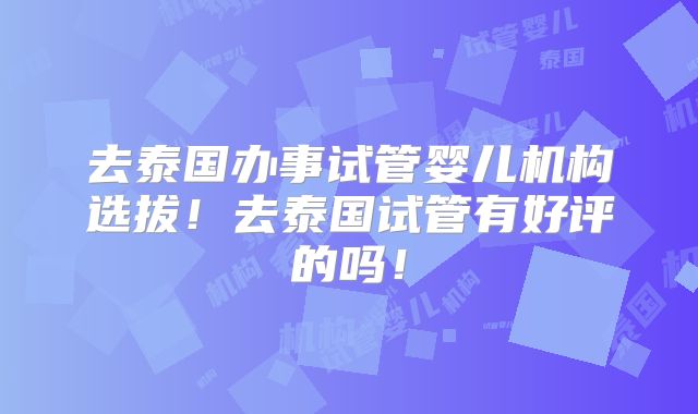 去泰国办事试管婴儿机构选拔!去泰国试管有好评的吗!