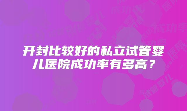 开封比较好的私立试管婴儿医院成功率有多高?