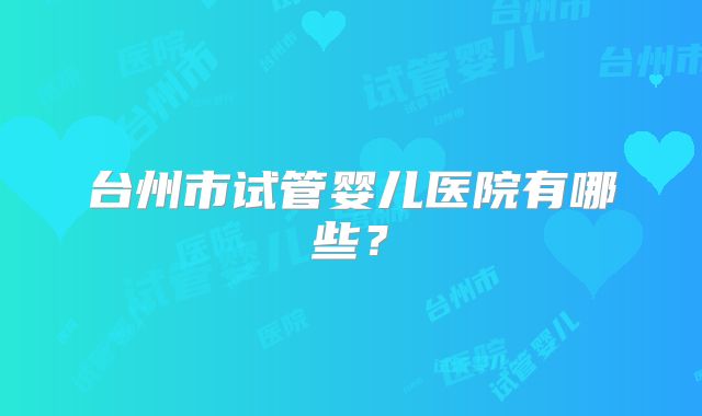 台州市试管婴儿医院有哪些？