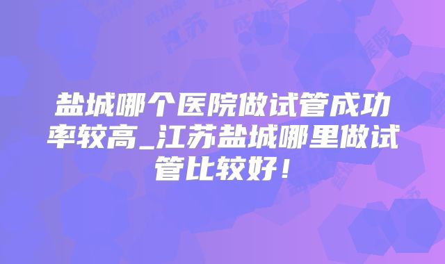 盐城哪个医院做试管成功率较高_江苏盐城哪里做试管比较好!