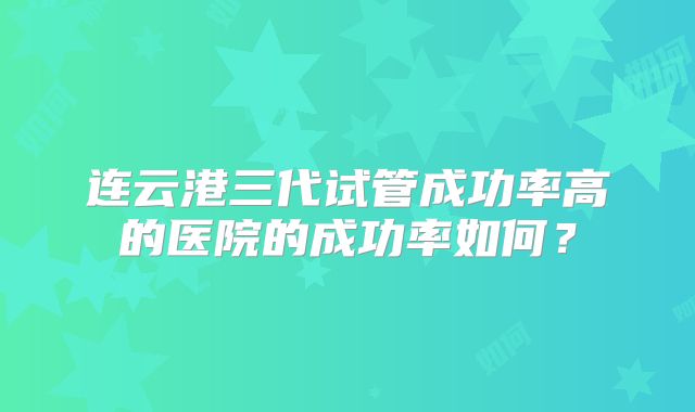 连云港三代试管成功率高的医院的成功率如何？