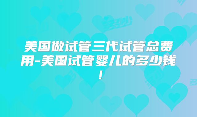 美国做试管三代试管总费用-美国试管婴儿的多少钱！