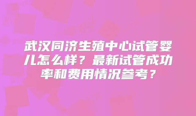 武汉同济生殖中心试管婴儿怎么样？最新试管成功率和费用情况参考？