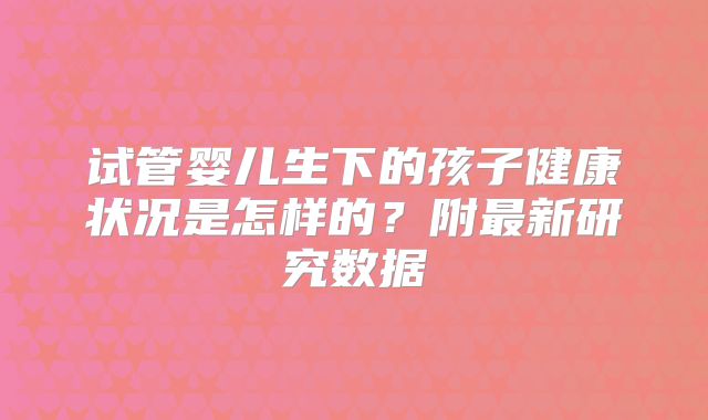 试管婴儿生下的孩子健康状况是怎样的？附最新研究数据