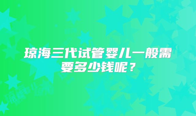 琼海三代试管婴儿一般需要多少钱呢?