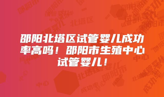 邵阳北塔区试管婴儿成功率高吗!邵阳市生殖中心试管婴儿!