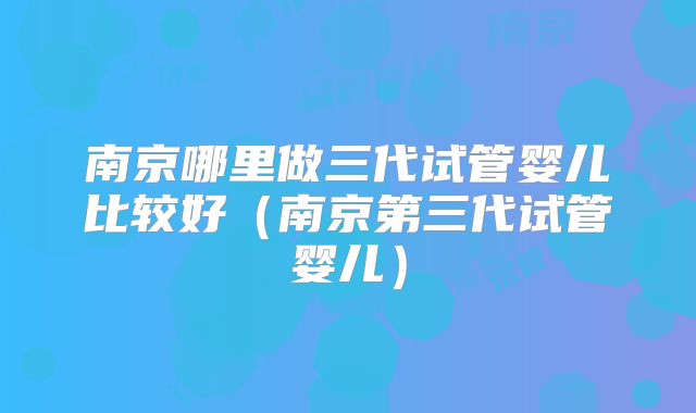 南京哪里做三代试管婴儿比较好(南京第三代试管婴儿)