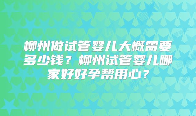 柳州做试管婴儿大概需要多少钱？柳州试管婴儿哪家好好孕帮用心？