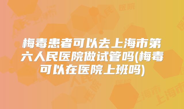 梅毒患者可以去上海市第六人民医院做试管吗(梅毒可以在医院上班吗)