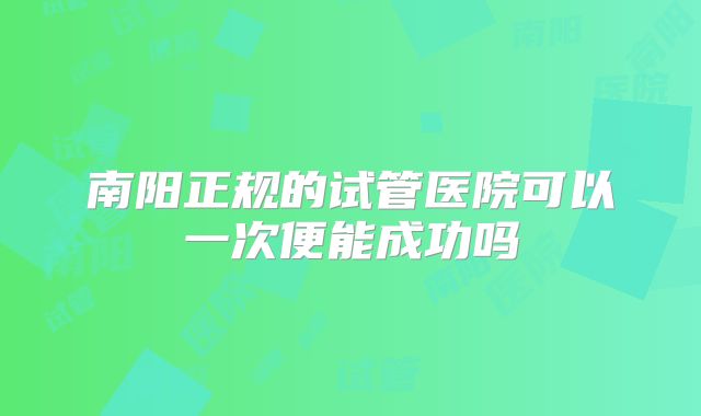 南阳正规的试管医院可以一次便能成功吗