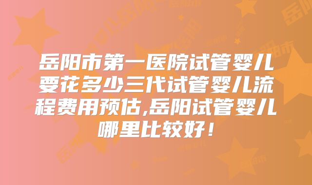 岳阳市第一医院试管婴儿要花多少三代试管婴儿流程费用预估,岳阳试管婴儿哪里比较好！