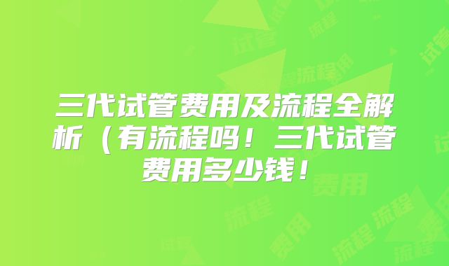 三代试管费用及流程全解析（有流程吗！三代试管费用多少钱！