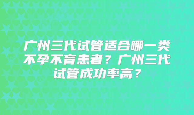 广州三代试管适合哪一类不孕不育患者？广州三代试管成功率高？