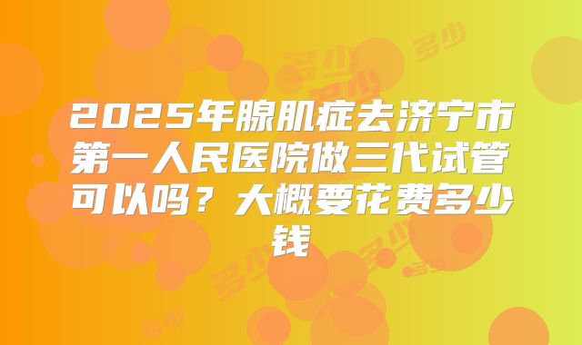 2025年腺肌症去济宁市第一人民医院做三代试管可以吗?大概要花费多少钱