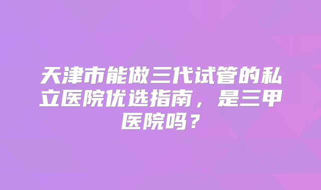 天津市能做三代试管的私立医院优选指南，是三甲医院吗？