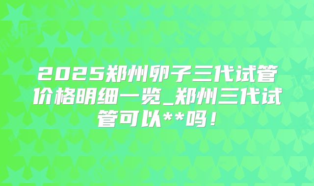 2025郑州卵子三代试管价格明细一览_郑州三代试管可以**吗!