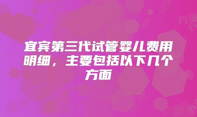 宜宾第三代试管婴儿费用明细，主要包括以下几个方面