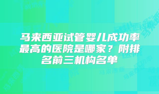 马来西亚试管婴儿成功率最高的医院是哪家?附排名前三机构名单