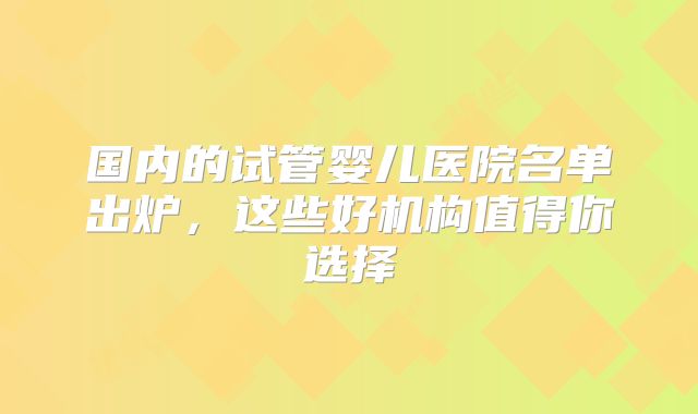 国内的试管婴儿医院名单出炉，这些好机构值得你选择