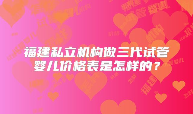 福建私立机构做三代试管婴儿价格表是怎样的？